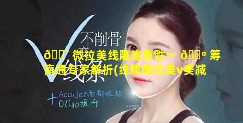 🐯 微拉美线雕谁更胜一 🐺 筹南通专家解析(线雕微拉美v美减龄哪个更安全)